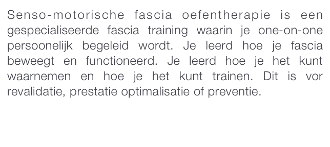 Senso-motorische fascia oefentherapie is een gespecialiseerde fascia training waarin je one-on-one persoonelijk begeleid wordt. Je leerd hoe je fascia beweegt en functioneerd. Je leerd hoe je het kunt waarnemen en hoe je het kunt trainen. Dit is vor revalidatie, prestatie optimalisatie of preventie. 