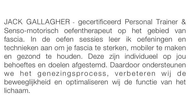 

JACK GALLAGHER - gecertificeerd Personal Trainer & Senso-motorisch oefentherapeut op het gebied van fascia. In de oefen sessies leer ik oefeningen en technieken aan om je fascia te sterken, mobiler te maken en gezond te houden. Deze zijn individueel op jou behoeftes en doelen afgestemd. Daardoor ondersteunen we het genezingsprocess, verbeteren wij de beweeglijkheid en optimaliseren wij de functie van het lichaam.