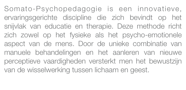 Somato-Psychopedagogie is een innovatieve, ervaringsgerichte discipline die zich bevindt op het snijvlak van educatie en therapie. Deze methode richt zich zowel op het fysieke als het psycho-emotionele aspect van de mens. Door de unieke combinatie van manuele behandelingen en het aanleren van nieuwe perceptieve vaardigheden versterkt men het bewustzijn van de wisselwerking tussen lichaam en geest.