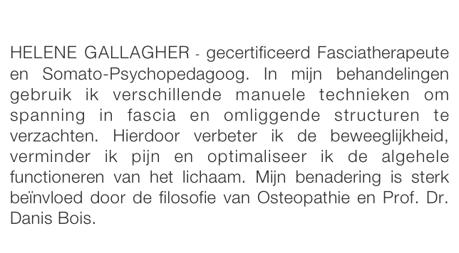 

HELENE GALLAGHER - gecertificeerd Fasciatherapeute en Somato-Psychopedagoog. In mijn behandelingen gebruik ik verschillende manuele technieken om spanning in fascia en omliggende structuren te verzachten. Hierdoor verbeter ik de beweeglijkheid, verminder ik pijn en optimaliseer ik de algehele functioneren van het lichaam. Mijn benadering is sterk beïnvloed door de filosofie van Osteopathie en Prof. Dr. Danis Bois.