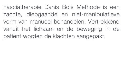Fasciatherapie Danis Bois Methode is een zachte, diepgaande en niet-manipulatieve vorm van manueel behandelen. Vertrekkend vanuit het lichaam en de beweging in de patiënt worden de klachten aangepakt. 